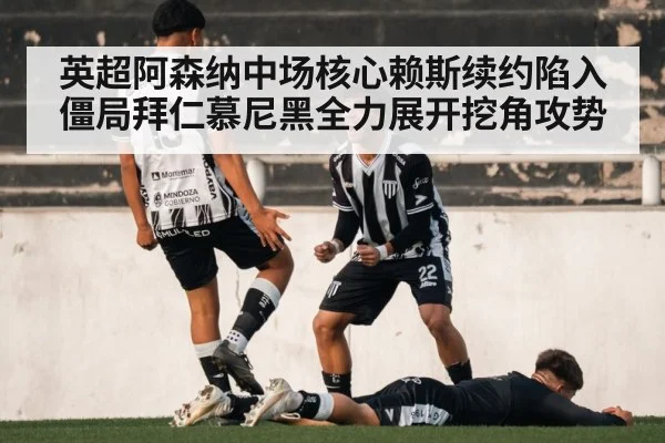 英超阿森纳中场核心赖斯续约陷入僵局拜仁慕尼黑全力展开挖角攻势